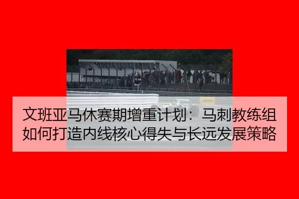 文班亚马休赛期增重计划：马刺教练组如何打造内线核心得失与长远发展策略