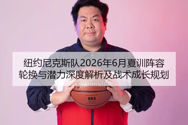 纽约尼克斯队2026年6月夏训阵容轮换与潜力深度解析及战术成长规划